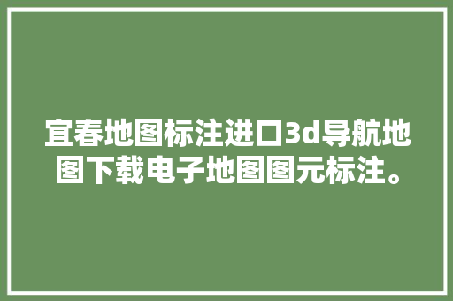 宜春地图标注进口3d导航地图下载电子地图图元标注。 汽车知识