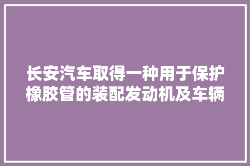 长安汽车取得一种用于保护橡胶管的装配发动机及车辆专利有效解决橡胶管受热老化问题