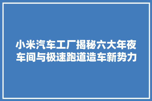 小米汽车工厂揭秘六大年夜车间与极速跑道造车新势力崛起