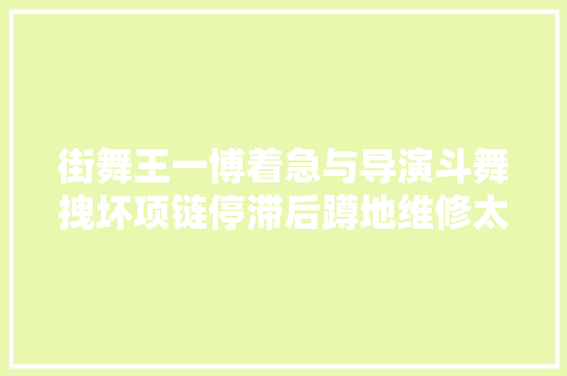 街舞王一博着急与导演斗舞拽坏项链停滞后蹲地维修太可爱 汽车知识
