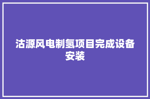 沽源风电制氢项目完成设备安装