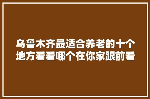 乌鲁木齐最适合养老的十个地方看看哪个在你家跟前看中哪个