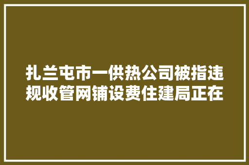 扎兰屯市一供热公司被指违规收管网铺设费住建局正在查询访问