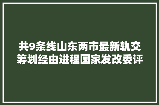共9条线山东两市最新轨交筹划经由进程国家发改委评估