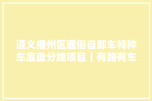 遵义播州区通俗自卸车特种车底盘分娩项目丨有路有车聊贵州 汽车知识