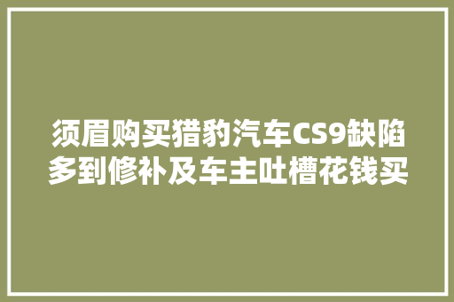 须眉购买猎豹汽车CS9缺陷多到修补及车主吐槽花钱买祖宗