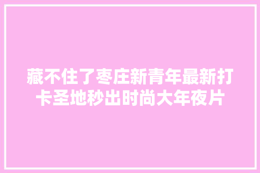 藏不住了枣庄新青年最新打卡圣地秒出时尚大年夜片