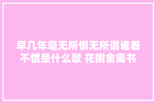 早几年毫无所惧无所谓谁看不惯是什么歌 花粥舍离书完整歌词介绍 休闲娱乐