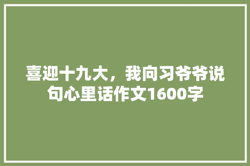 喜迎十九大，我向习爷爷说句心里话作文1600字