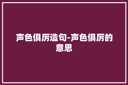 声色俱厉造句-声色俱厉的意思