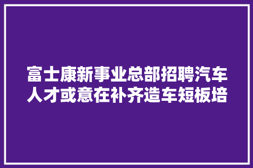富士康新事业总部招聘汽车人才或意在补齐造车短板培植全新产线