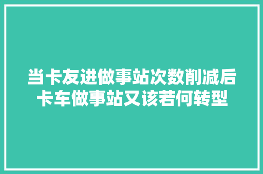 当卡友进做事站次数削减后卡车做事站又该若何转型 汽车知识