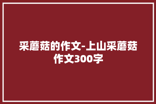 采蘑菇的作文-上山采蘑菇作文300字 知识百科