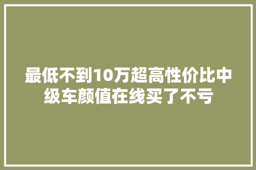 最低不到10万超高性价比中级车颜值在线买了不亏