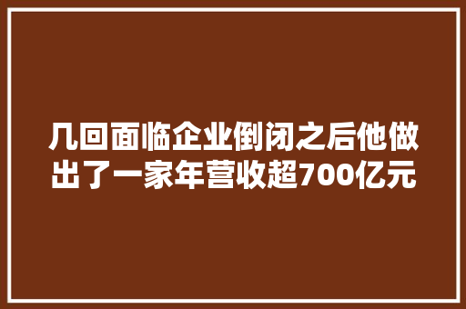 几回面临企业倒闭之后他做出了一家年营收超700亿元的公司
