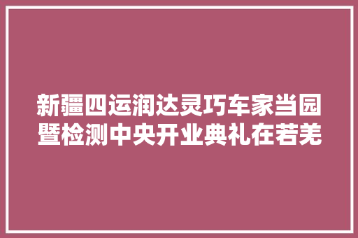 新疆四运润达灵巧车家当园暨检测中央开业典礼在若羌举行