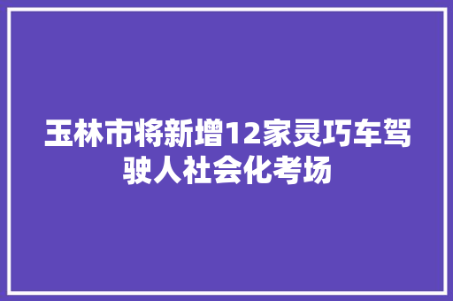 玉林市将新增12家灵巧车驾驶人社会化考场
