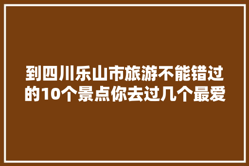 到四川乐山市旅游不能错过的10个景点你去过几个最爱哪个景点 汽车知识