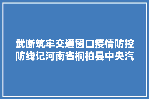 武断筑牢交通窗口疫情防控防线记河南省桐柏县中央汽车站站长杨新凯