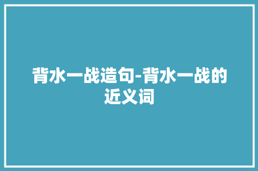 背水一战造句-背水一战的近义词 知识百科