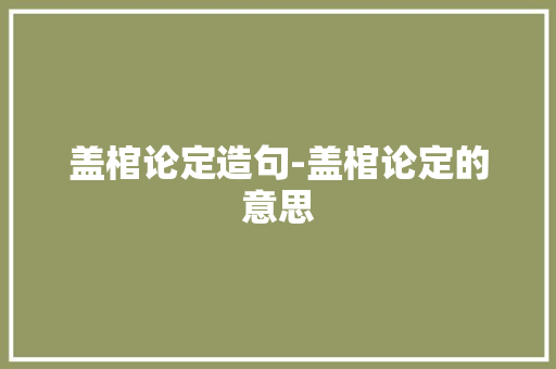 盖棺论定造句-盖棺论定的意思 知识百科