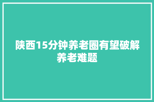 陕西15分钟养老圈有望破解养老难题