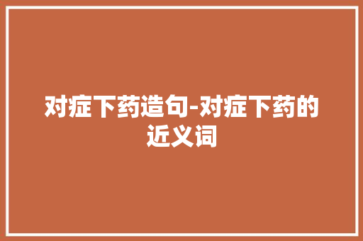 对症下药造句-对症下药的近义词