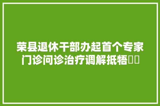 荣县退休干部办起首个专家门诊问诊治疗调解抵牾轇轕