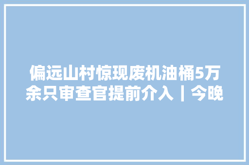 偏远山村惊现废机油桶5万余只审查官提前介入｜今晚九点半