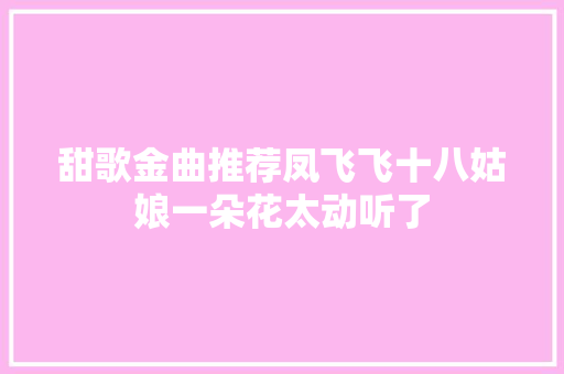 甜歌金曲推荐凤飞飞十八姑娘一朵花太动听了 休闲娱乐