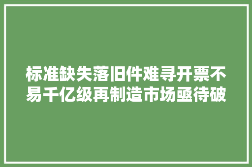 标准缺失落旧件难寻开票不易千亿级再制造市场亟待破局→