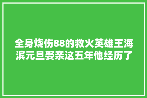全身烧伤88的救火英雄王海滨元旦娶亲这五年他经历了什么｜人物 汽车知识