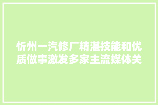 忻州一汽修厂精湛技能和优质做事激发多家主流媒体关注