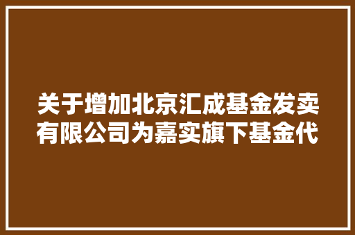 关于增加北京汇成基金发卖有限公司为嘉实旗下基金代销机构并开展定投营业及参加费率优惠的通知书记 汽车知识