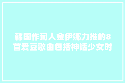 韩国作词人金伊娜力推的8首爱豆歌曲包括神话少女时代等 休闲娱乐