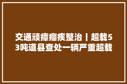 交通顽瘴痼疾整治丨超载53吨道县查处一辆严重超载货车
