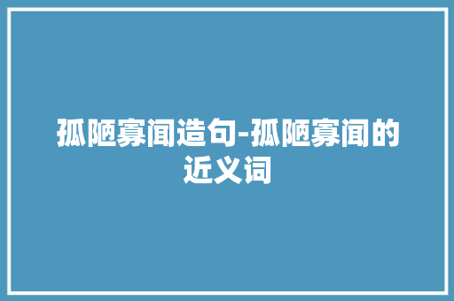 孤陋寡闻造句-孤陋寡闻的近义词