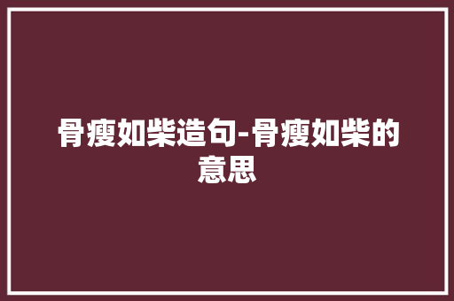 骨瘦如柴造句-骨瘦如柴的意思 知识百科