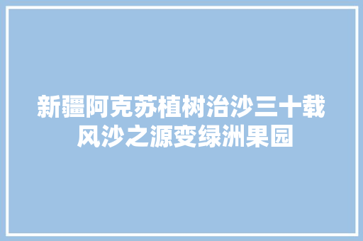 新疆阿克苏植树治沙三十载 风沙之源变绿洲果园