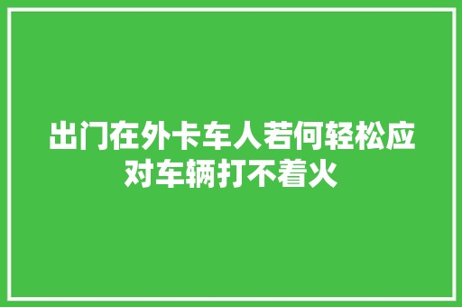 出门在外卡车人若何轻松应对车辆打不着火