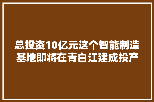 总投资10亿元这个智能制造基地即将在青白江建成投产
