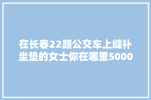 在长春22路公交车上缝补坐垫的女士你在哪里5000元奖金等你来领