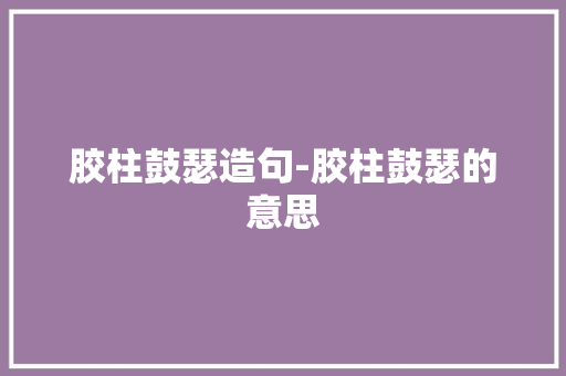 胶柱鼓瑟造句-胶柱鼓瑟的意思 知识百科
