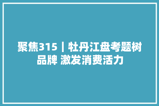 聚焦315｜牡丹江盘考题树品牌 激发消费活力 汽车知识