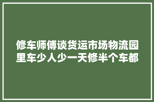 修车师傅谈货运市场物流园里车少人少一天修半个车都难