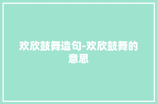 欢欣鼓舞造句-欢欣鼓舞的意思 知识百科