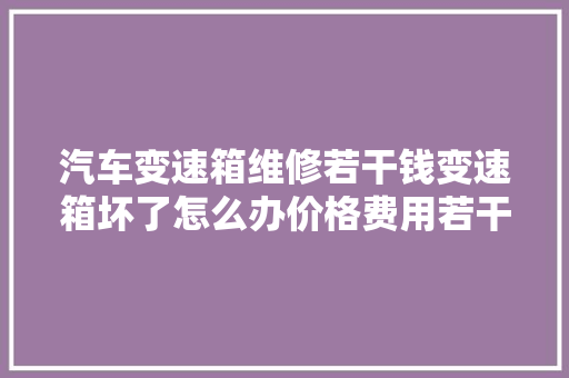 汽车变速箱维修若干钱变速箱坏了怎么办价格费用若干 汽车知识