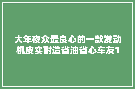 大年夜众最良心的一款发动机皮实耐造省油省心车友10年还开不坏