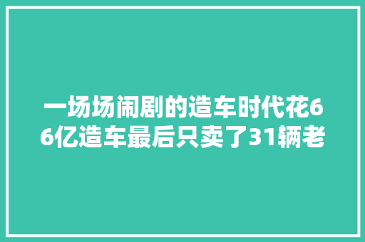 一场场闹剧的造车时代花66亿造车最后只卖了31辆老头乐纳贿133亿揭开又一有名国产汽车陨落谜团