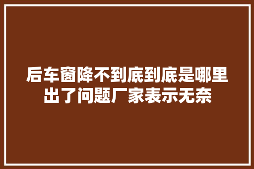 后车窗降不到底到底是哪里出了问题厂家表示无奈
